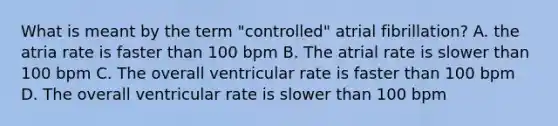 What is meant by the term "controlled" atrial fibrillation? A. the atria rate is faster than 100 bpm B. The atrial rate is slower than 100 bpm C. The overall ventricular rate is faster than 100 bpm D. The overall ventricular rate is slower than 100 bpm