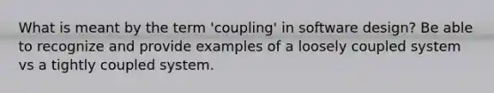 What is meant by the term 'coupling' in software design? Be able to recognize and provide examples of a loosely coupled system vs a tightly coupled system.