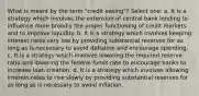 What is meant by the term "credit easing"? Select one: a. It is a strategy which involves the extension of central bank lending to influence more broadly the proper functioning of credit markets and to improve liquidity. b. It is a strategy which involves keeping interest rates very low by providing substantial reserves for as long as is necessary to avoid deflation and encourage spending. c. It is a strategy which involves lowering the required reserve ratio and lowering the federal funds rate to encourage banks to increase loan creation. d. It is a strategy which involves allowing interest rates to rise slowly by providing substantial reserves for as long as is necessary to avoid inflation.