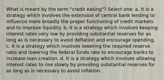 What is meant by the term "credit easing"? Select one: a. It is a strategy which involves the extension of central bank lending to influence more broadly the proper functioning of credit markets and to improve liquidity. b. It is a strategy which involves keeping interest rates very low by providing substantial reserves for as long as is necessary to avoid deflation and encourage spending. c. It is a strategy which involves lowering the required reserve ratio and lowering the federal funds rate to encourage banks to increase loan creation. d. It is a strategy which involves allowing interest rates to rise slowly by providing substantial reserves for as long as is necessary to avoid inflation.