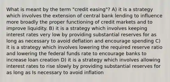 What is meant by the term "credit easing"? A) it is a strategy which involves the extension of central bank lending to influence more broadly the proper functioning of credit markets and to improve liquidity. B) it is a strategy which involves keeping interest rates very low by providing substantial reserves for as long as necessary to avoid deflation and encourage spending C) it is a strategy which involves lowering the required reserve ratio and lowering the federal funds rate to encourage banks to increase loan creation D) it is a strategy which involves allowing interest rates to rise slowly by providing substantial reserves for as long as Is necessary to avoid inflation