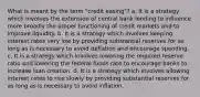 What is meant by the term "credit easing"? a. It is a strategy which involves the extension of central bank lending to influence more broadly the proper functioning of credit markets and to improve liquidity. b. It is a strategy which involves keeping interest rates very low by providing substantial reserves for as long as is necessary to avoid deflation and encourage spending. c. It is a strategy which involves lowering the required reserve ratio and lowering the federal funds rate to encourage banks to increase loan creation. d. It is a strategy which involves allowing interest rates to rise slowly by providing substantial reserves for as long as is necessary to avoid inflation.