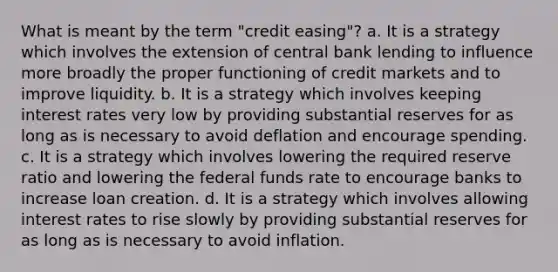 What is meant by the term "credit easing"? a. It is a strategy which involves the extension of central bank lending to influence more broadly the proper functioning of credit markets and to improve liquidity. b. It is a strategy which involves keeping interest rates very low by providing substantial reserves for as long as is necessary to avoid deflation and encourage spending. c. It is a strategy which involves lowering the required reserve ratio and lowering the federal funds rate to encourage banks to increase loan creation. d. It is a strategy which involves allowing interest rates to rise slowly by providing substantial reserves for as long as is necessary to avoid inflation.