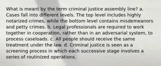 What is meant by the term criminal justice assembly line? a. Cases fall into different levels. The top level includes highly notarized crimes, while the bottom level contains misdemeanors and petty crimes. b. Legal professionals are required to work together in cooperation, rather than in an adversarial system, to process caseloads. c. All people should receive the same treatment under the law. d. Criminal justice is seen as a screening process in which each successive stage involves a series of routinized operations.