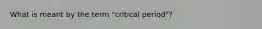 What is meant by the term "critical period"?