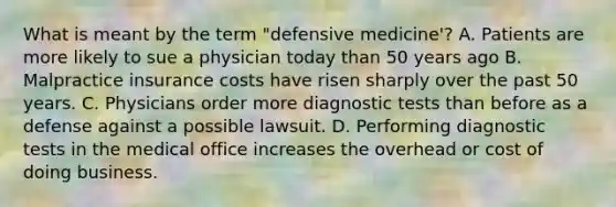 What is meant by the term "defensive medicine'? A. Patients are more likely to sue a physician today than 50 years ago B. Malpractice insurance costs have risen sharply over the past 50 years. C. Physicians order more diagnostic tests than before as a defense against a possible lawsuit. D. Performing diagnostic tests in the medical office increases the overhead or cost of doing business.