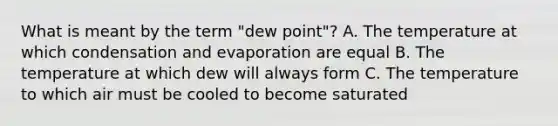 What is meant by the term "dew point"? A. The temperature at which condensation and evaporation are equal B. The temperature at which dew will always form C. The temperature to which air must be cooled to become saturated