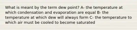 What is meant by the term dew point? A- the temperature at which condensation and evaporation are equal B- the temperature at which dew will always form C- the temperature to which air must be cooled to become saturated