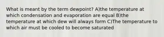 What is meant by the term dewpoint? A)the temperature at which condensation and evaporation are equal B)the temperature at which dew will always form C)The temperature to which air must be cooled to become saturated