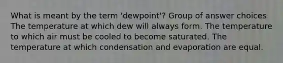 What is meant by the term 'dewpoint'? Group of answer choices The temperature at which dew will always form. The temperature to which air must be cooled to become saturated. The temperature at which condensation and evaporation are equal.