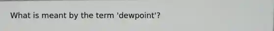 What is meant by the term 'dewpoint'?