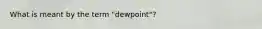 What is meant by the term "dewpoint"?