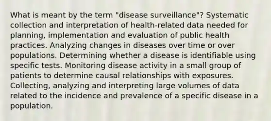 What is meant by the term "disease surveillance"? Systematic collection and interpretation of health-related data needed for planning, implementation and evaluation of public health practices. Analyzing changes in diseases over time or over populations. Determining whether a disease is identifiable using specific tests. Monitoring disease activity in a small group of patients to determine causal relationships with exposures. Collecting, analyzing and interpreting large volumes of data related to the incidence and prevalence of a specific disease in a population.