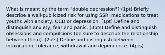 What is meant by the term "double depression"? (1pt) Briefly describe a well-publicized risk for using SSRI medications to treat youths with anxiety, OCD or depression. (1pt) Define and distinguish anxiety, fear and panic. (3pts) Define and distinguish obsessions and compulsions (be sure to describe the relationship between them). (2pts) Define and distinguish between intoxication, tolerance, withdrawal and dependence. (4pts)