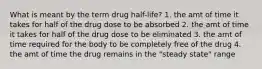 What is meant by the term drug half-life? 1. the amt of time it takes for half of the drug dose to be absorbed 2. the amt of time it takes for half of the drug dose to be eliminated 3. the amt of time required for the body to be completely free of the drug 4. the amt of time the drug remains in the "steady state" range