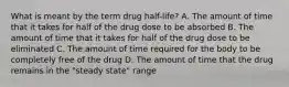 What is meant by the term drug half-life? A. The amount of time that it takes for half of the drug dose to be absorbed B. The amount of time that it takes for half of the drug dose to be eliminated C. The amount of time required for the body to be completely free of the drug D. The amount of time that the drug remains in the "steady state" range