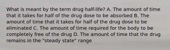 What is meant by the term drug half-life? A. The amount of time that it takes for half of the drug dose to be absorbed B. The amount of time that it takes for half of the drug dose to be eliminated C. The amount of time required for the body to be completely free of the drug D. The amount of time that the drug remains in the "steady state" range