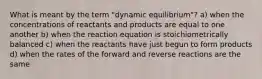 What is meant by the term "dynamic equilibrium"? a) when the concentrations of reactants and products are equal to one another b) when the reaction equation is stoichiometrically balanced c) when the reactants have just begun to form products d) when the rates of the forward and reverse reactions are the same