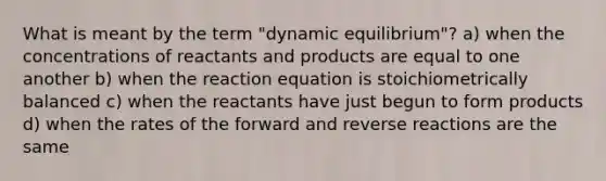 What is meant by the term "dynamic equilibrium"? a) when the concentrations of reactants and products are equal to one another b) when the reaction equation is stoichiometrically balanced c) when the reactants have just begun to form products d) when the rates of the forward and reverse reactions are the same