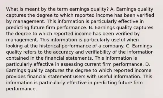 What is meant by the term earnings quality​? A. Earnings quality captures the degree to which reported income has been verified by management. This information is particularly effective in predicting future firm performance. B. Earnings quality captures the degree to which reported income has been verified by management. This information is particularly useful when looking at the historical performance of a company. C. Earnings quality refers to the accuracy and verifiability of the information contained in the financial statements. This information is particularly effective in assessing current firm performance. D. Earnings quality captures the degree to which reported income provides financial statement users with useful information. This information is particularly effective in predicting future firm performance.