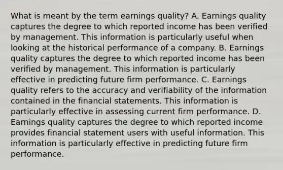 What is meant by the term earnings quality​? A. Earnings quality captures the degree to which reported income has been verified by management. This information is particularly useful when looking at the historical performance of a company. B. Earnings quality captures the degree to which reported income has been verified by management. This information is particularly effective in predicting future firm performance. C. Earnings quality refers to the accuracy and verifiability of the information contained in the financial statements. This information is particularly effective in assessing current firm performance. D. Earnings quality captures the degree to which reported income provides financial statement users with useful information. This information is particularly effective in predicting future firm performance.