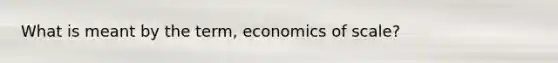 What is meant by the term, economics of scale?