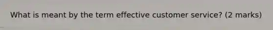 What is meant by the term effective customer service? (2 marks)