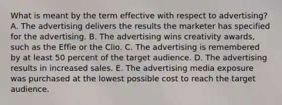 What is meant by the term effective with respect to advertising? A. The advertising delivers the results the marketer has specified for the advertising. B. The advertising wins creativity awards, such as the Effie or the Clio. C. The advertising is remembered by at least 50 percent of the target audience. D. The advertising results in increased sales. E. The advertising media exposure was purchased at the lowest possible cost to reach the target audience.