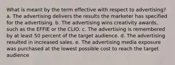 What is meant by the term effective with respect to advertising? a. The advertising delivers the results the marketer has specified for the advertising. b. The advertising wins creativity awards, such as the EFFIE or the CLIO. c. The advertising is remembered by at least 50 percent of the target audience. d. The advertising resulted in increased sales. e. The advertising media exposure was purchased at the lowest possible cost to reach the target audience