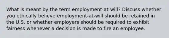 What is meant by the term employment-at-will? Discuss whether you ethically believe employment-at-will should be retained in the U.S. or whether employers should be required to exhibit fairness whenever a decision is made to fire an employee.