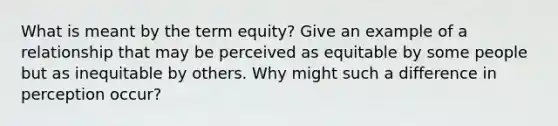 What is meant by the term equity? Give an example of a relationship that may be perceived as equitable by some people but as inequitable by others. Why might such a difference in perception occur?