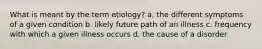 What is meant by the term etiology? a. the different symptoms of a given condition b. likely future path of an illness c. frequency with which a given illness occurs d. the cause of a disorder