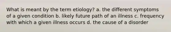 What is meant by the term etiology? a. the different symptoms of a given condition b. likely future path of an illness c. frequency with which a given illness occurs d. the cause of a disorder