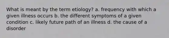 What is meant by the term etiology? a. frequency with which a given illness occurs b. the different symptoms of a given condition c. likely future path of an illness d. the cause of a disorder