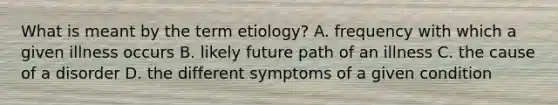 What is meant by the term etiology? A. frequency with which a given illness occurs B. likely future path of an illness C. the cause of a disorder D. the different symptoms of a given condition