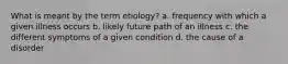 What is meant by the term etiology? a. frequency with which a given illness occurs b. likely future path of an illness c. the different symptoms of a given condition d. the cause of a disorder