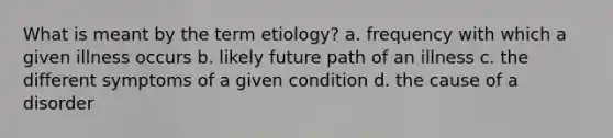 What is meant by the term etiology? a. frequency with which a given illness occurs b. likely future path of an illness c. the different symptoms of a given condition d. the cause of a disorder