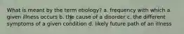 What is meant by the term etiology? a. frequency with which a given illness occurs b. the cause of a disorder c. the different symptoms of a given condition d. likely future path of an illness