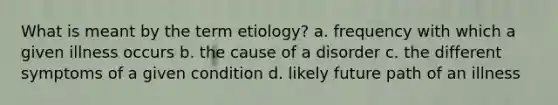 What is meant by the term etiology? a. frequency with which a given illness occurs b. the cause of a disorder c. the different symptoms of a given condition d. likely future path of an illness