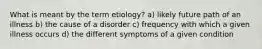 What is meant by the term etiology? a) likely future path of an illness b) the cause of a disorder c) frequency with which a given illness occurs d) the different symptoms of a given condition