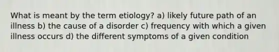 What is meant by the term etiology? a) likely future path of an illness b) the cause of a disorder c) frequency with which a given illness occurs d) the different symptoms of a given condition