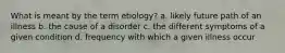 What is meant by the term etiology? a. likely future path of an illness b. the cause of a disorder c. the different symptoms of a given condition d. frequency with which a given illness occur