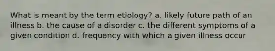 What is meant by the term etiology? a. likely future path of an illness b. the cause of a disorder c. the different symptoms of a given condition d. frequency with which a given illness occur