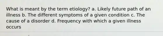 What is meant by the term etiology? a. Likely future path of an illness b. The different symptoms of a given condition c. The cause of a disorder d. Frequency with which a given illness occurs