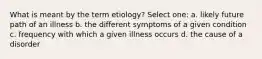 What is meant by the term etiology? Select one: a. likely future path of an illness b. the different symptoms of a given condition c. frequency with which a given illness occurs d. the cause of a disorder