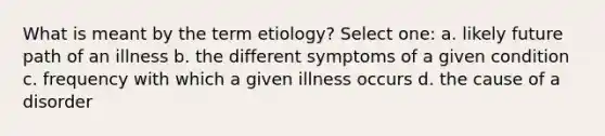 What is meant by the term etiology? Select one: a. likely future path of an illness b. the different symptoms of a given condition c. frequency with which a given illness occurs d. the cause of a disorder