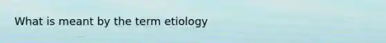 What is meant by the term etiology