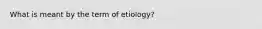 What is meant by the term of etiology?