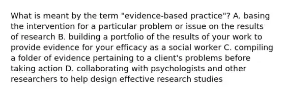 What is meant by the term "evidence-based practice"? A. basing the intervention for a particular problem or issue on the results of research B. building a portfolio of the results of your work to provide evidence for your efficacy as a social worker C. compiling a folder of evidence pertaining to a client's problems before taking action D. collaborating with psychologists and other researchers to help design effective research studies