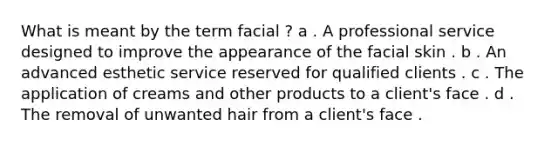 What is meant by the term facial ? a . A professional service designed to improve the appearance of the facial skin . b . An advanced esthetic service reserved for qualified clients . c . The application of creams and other products to a client's face . d . The removal of unwanted hair from a client's face .